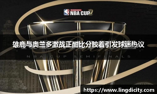 雄鹿与奥兰多激战正酣比分胶着引发球迷热议