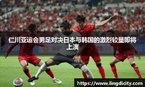 仁川亚运会男足对决日本与韩国的激烈较量即将上演
